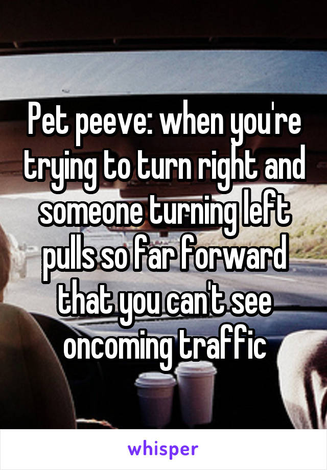 Pet peeve: when you're trying to turn right and someone turning left pulls so far forward that you can't see oncoming traffic