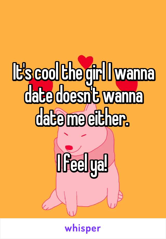 It's cool the girl I wanna date doesn't wanna date me either. 

I feel ya! 