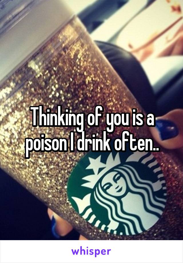 Thinking of you is a poison I drink often..