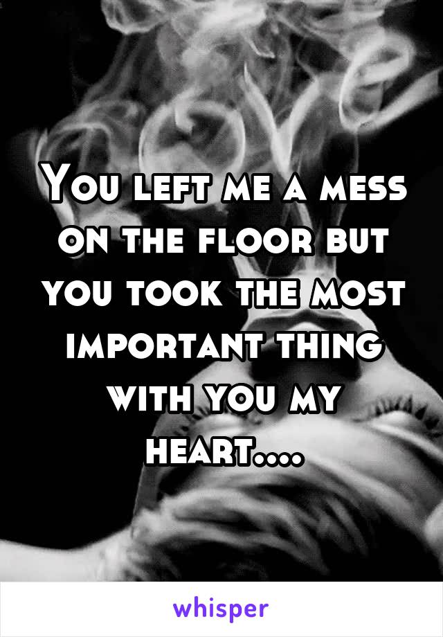 You left me a mess on the floor but you took the most important thing with you my heart....