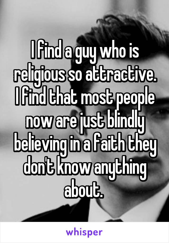 I find a guy who is religious so attractive. I find that most people now are just blindly believing in a faith they don't know anything about. 