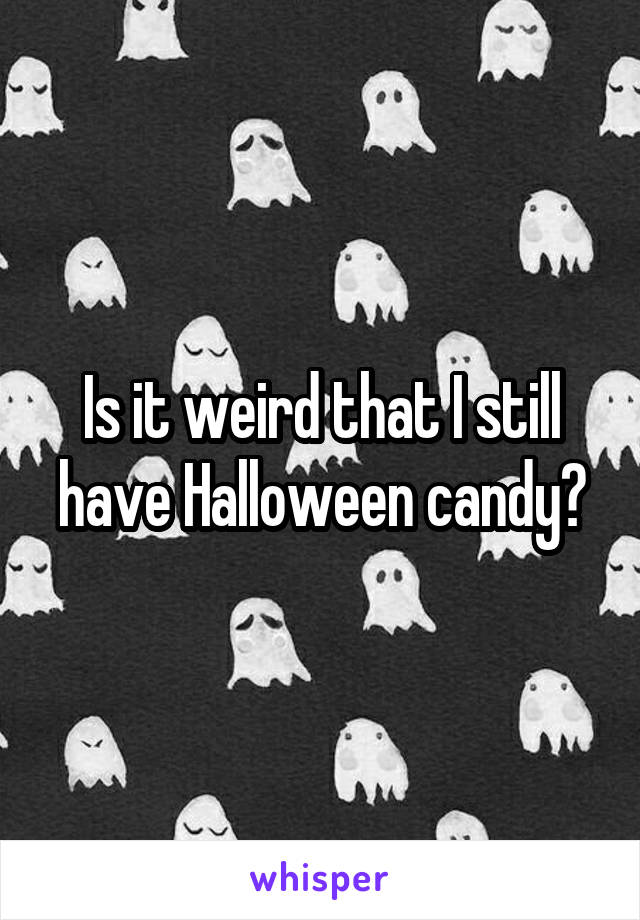 Is it weird that I still have Halloween candy?