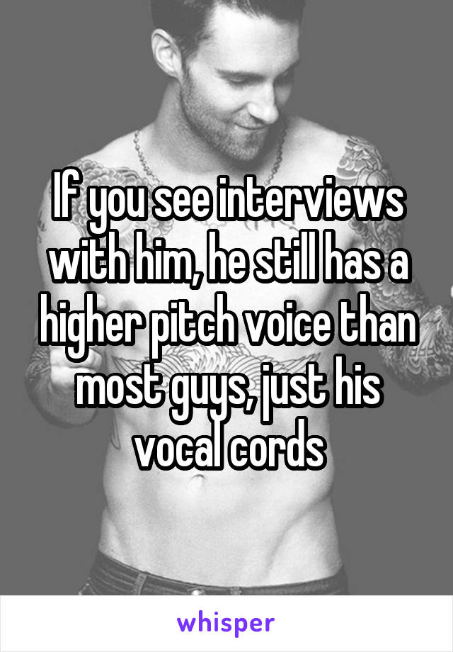 If you see interviews with him, he still has a higher pitch voice than most guys, just his vocal cords