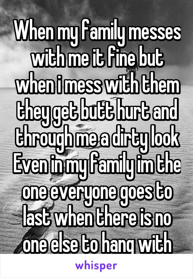 When my family messes with me it fine but when i mess with them they get butt hurt and through me a dirty look Even in my family im the one everyone goes to last when there is no one else to hang with