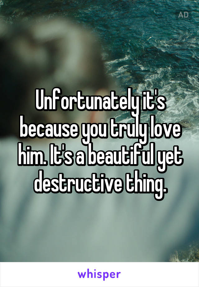 Unfortunately it's because you truly love him. It's a beautiful yet destructive thing.