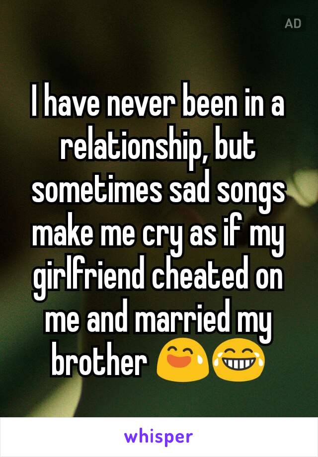 I have never been in a relationship, but sometimes sad songs make me cry as if my girlfriend cheated on me and married my brother 😅😂