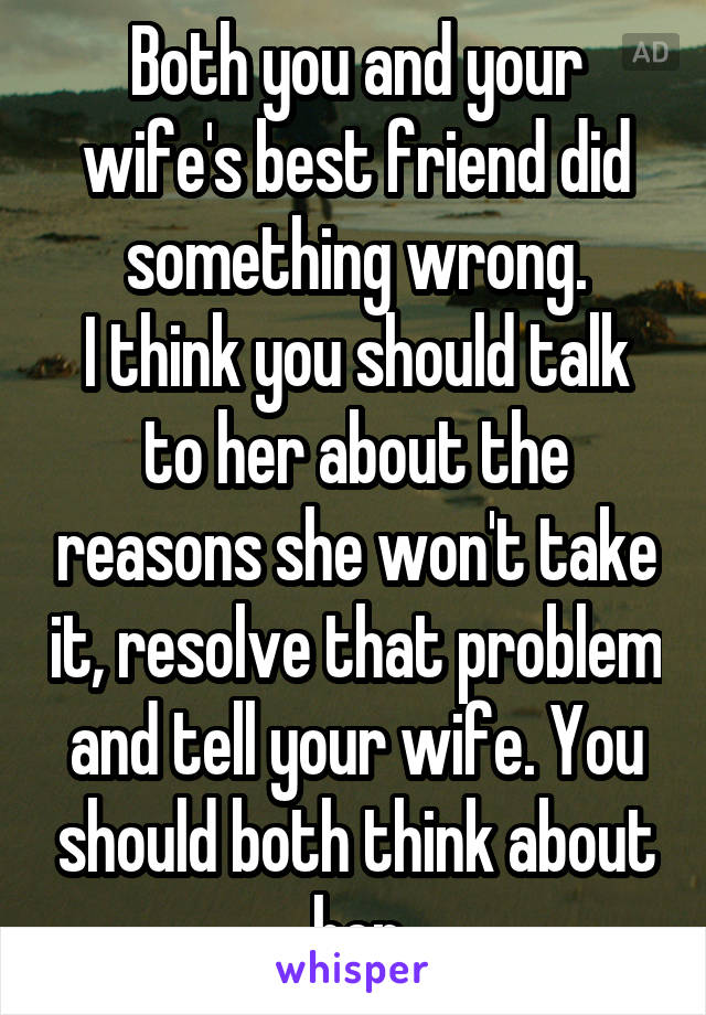 Both you and your wife's best friend did something wrong.
I think you should talk to her about the reasons she won't take it, resolve that problem and tell your wife. You should both think about her