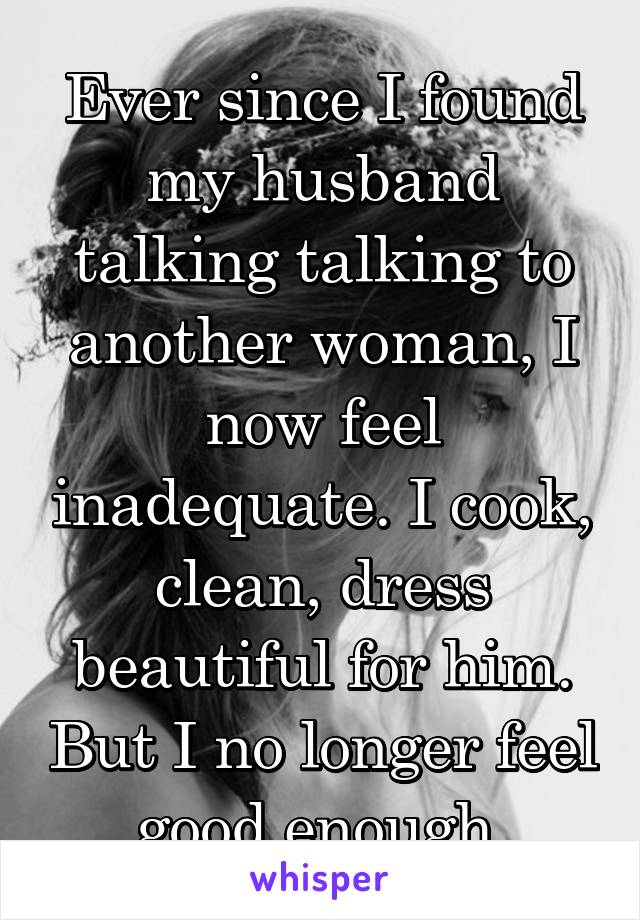 Ever since I found my husband talking talking to another woman, I now feel inadequate. I cook, clean, dress beautiful for him. But I no longer feel good enough 