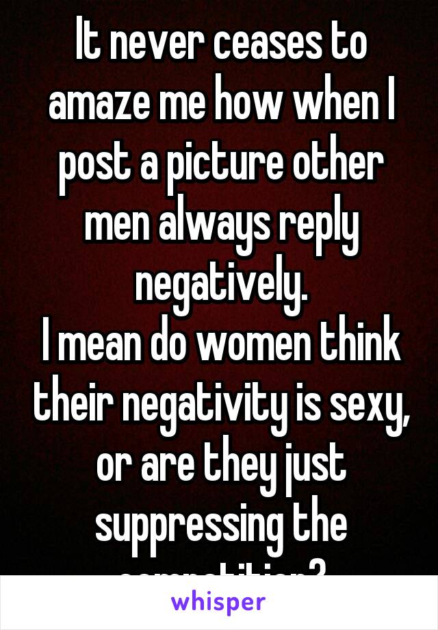 It never ceases to amaze me how when I post a picture other men always reply negatively.
I mean do women think their negativity is sexy, or are they just suppressing the competition?