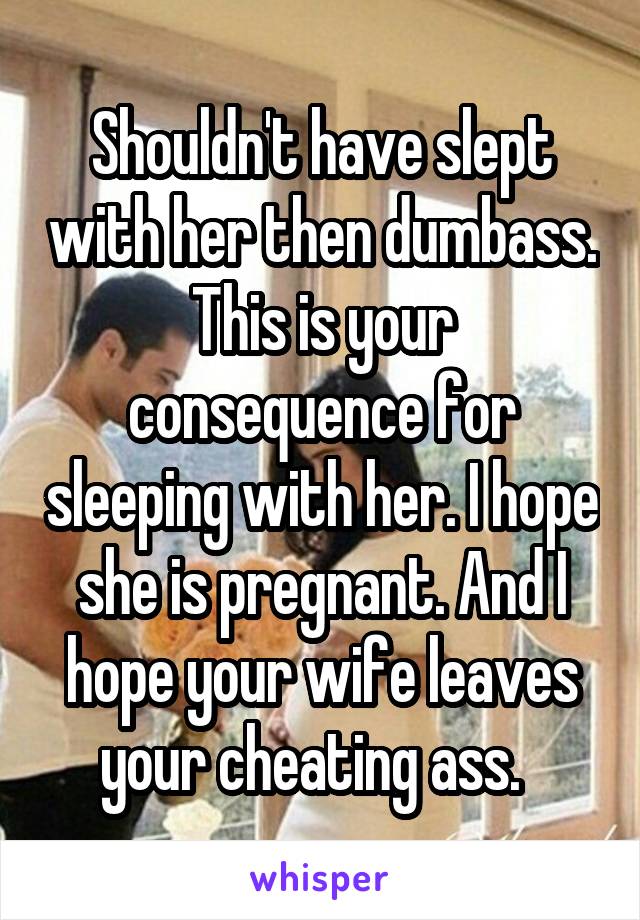 Shouldn't have slept with her then dumbass. This is your consequence for sleeping with her. I hope she is pregnant. And I hope your wife leaves your cheating ass.  