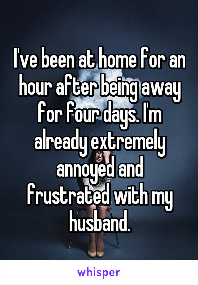 I've been at home for an hour after being away for four days. I'm already extremely annoyed and frustrated with my husband.