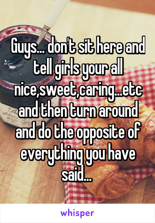 Guys... don't sit here and tell girls your all nice,sweet,caring...etc and then turn around and do the opposite of everything you have said... 