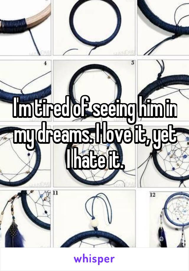 I'm tired of seeing him in my dreams. I love it, yet I hate it.