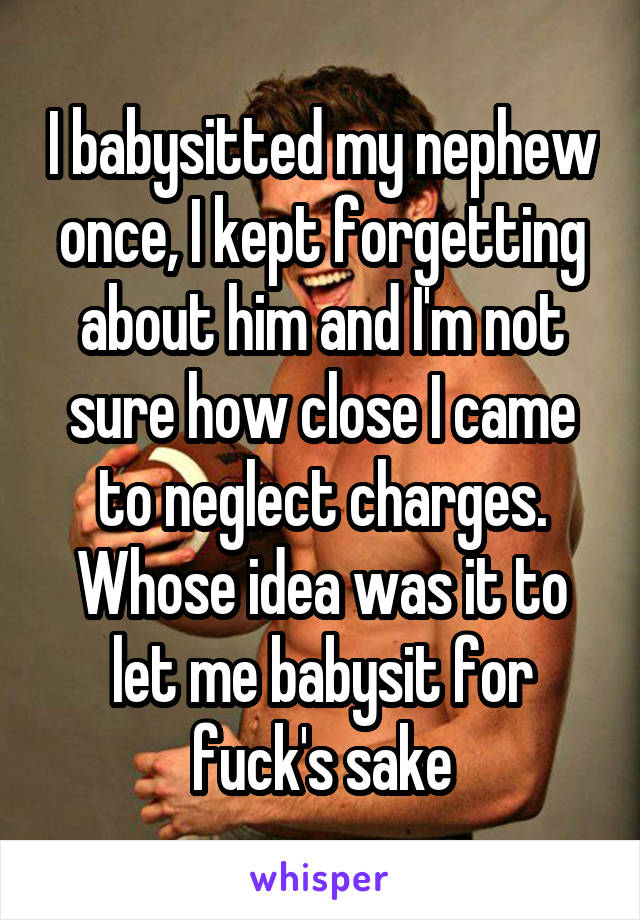 I babysitted my nephew once, I kept forgetting about him and I'm not sure how close I came to neglect charges. Whose idea was it to let me babysit for fuck's sake