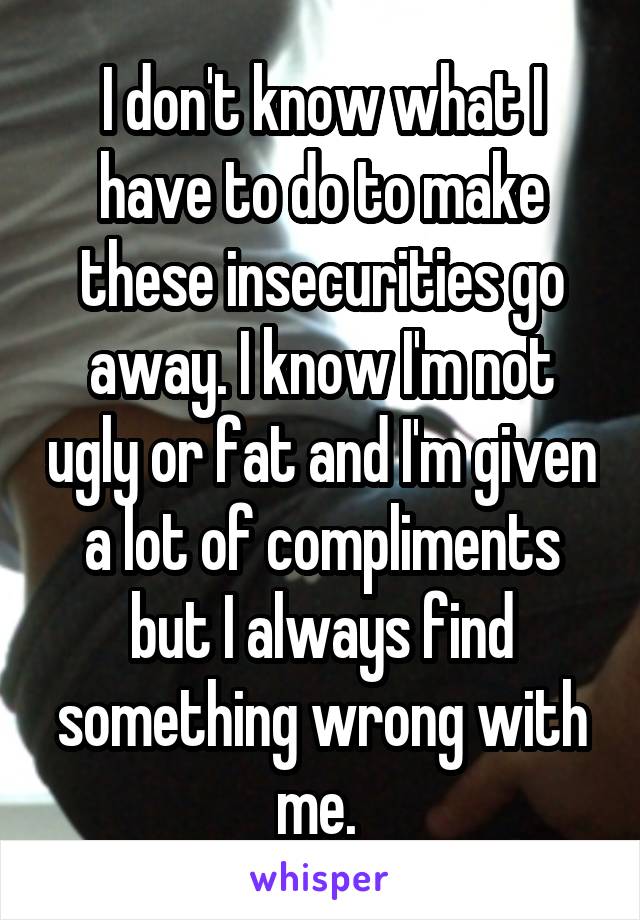 I don't know what I have to do to make these insecurities go away. I know I'm not ugly or fat and I'm given a lot of compliments but I always find something wrong with me. 