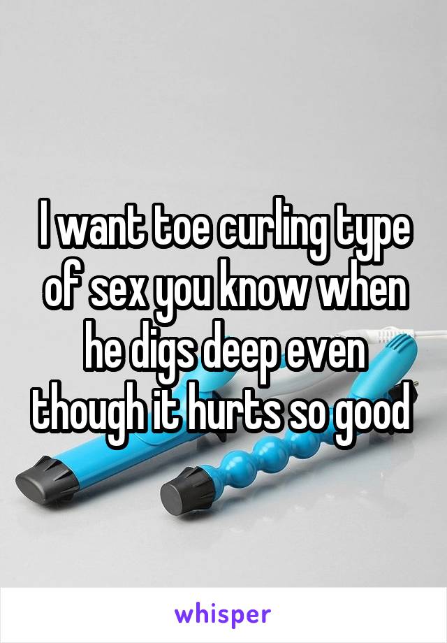 I want toe curling type of sex you know when he digs deep even though it hurts so good 