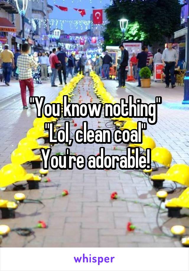 "You know nothing"
"Lol, clean coal"
You're adorable!