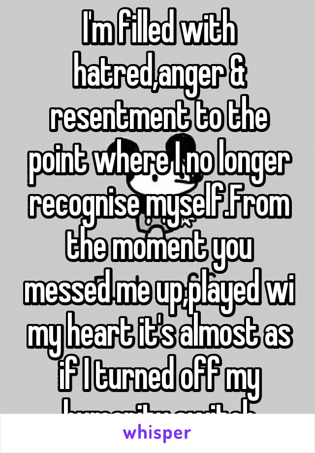 I'm filled with hatred,anger & resentment to the point where I no longer recognise myself.From the moment you messed me up,played wi my heart it's almost as if I turned off my humanity switch