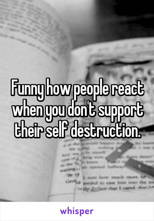 Funny how people react when you don't support their self destruction.