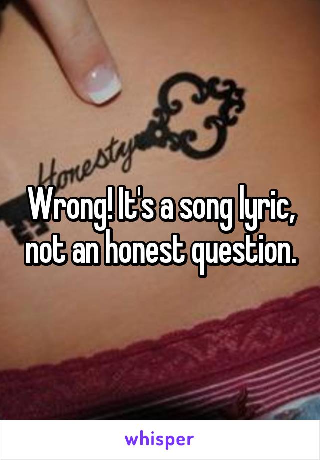 Wrong! It's a song lyric, not an honest question.