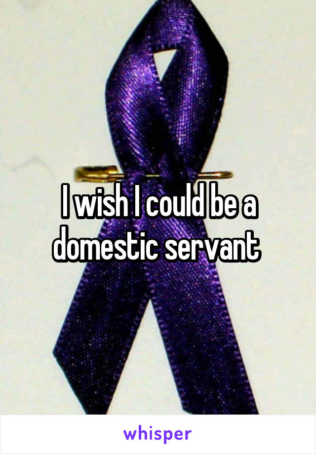 I wish I could be a domestic servant 