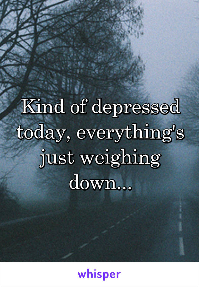 Kind of depressed today, everything's just weighing down...