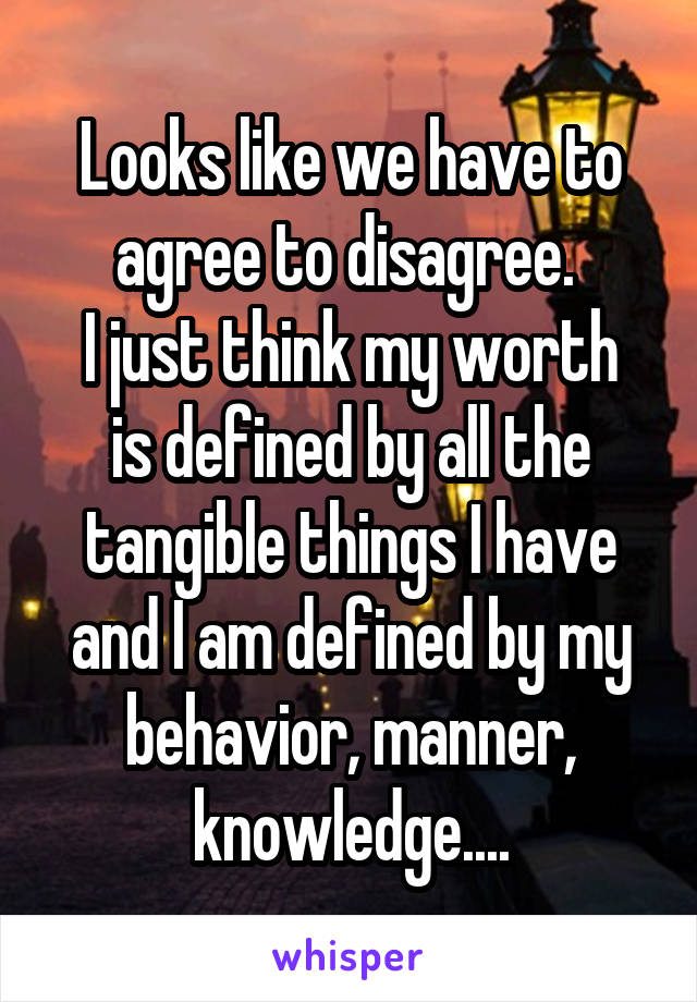 Looks like we have to agree to disagree. 
I just think my worth is defined by all the tangible things I have and I am defined by my behavior, manner, knowledge....