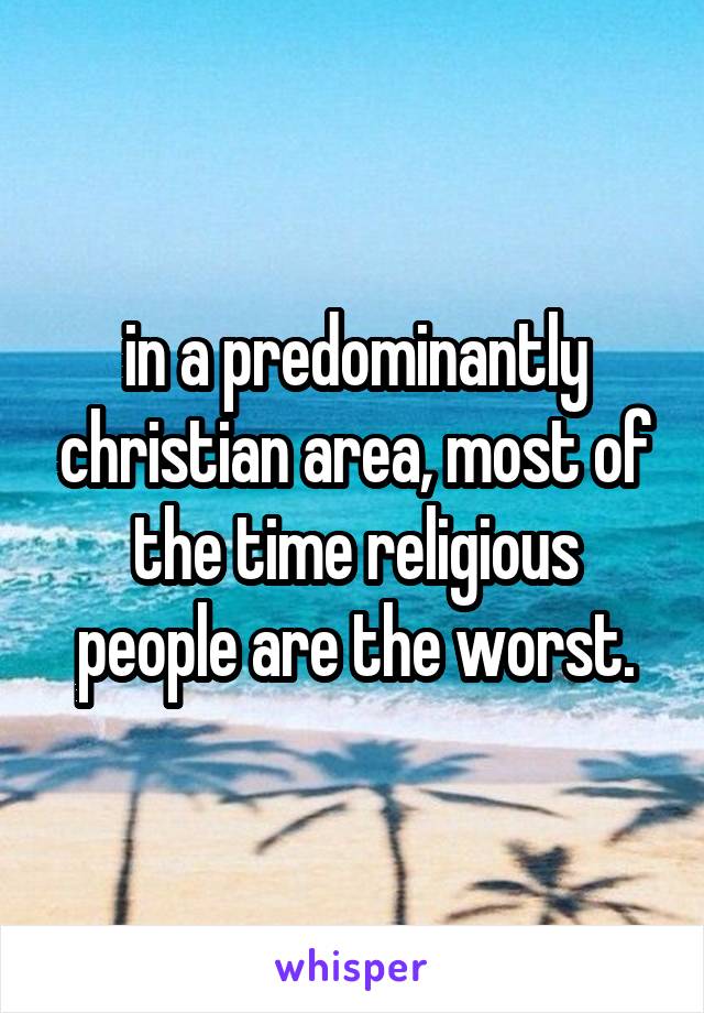 in a predominantly christian area, most of the time religious people are the worst.