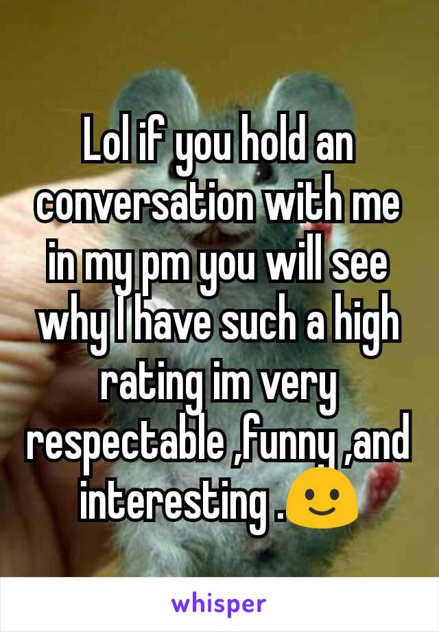 Lol if you hold an conversation with me in my pm you will see why I have such a high rating im very respectable ,funny ,and interesting .🙂