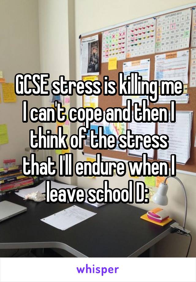 GCSE stress is killing me I can't cope and then I think of the stress that I'll endure when I leave school D: 