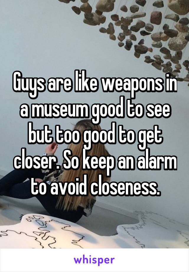 Guys are like weapons in a museum good to see but too good to get closer. So keep an alarm to avoid closeness.