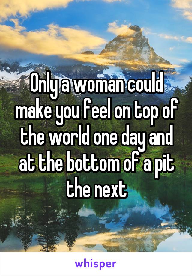 Only a woman could make you feel on top of the world one day and at the bottom of a pit the next