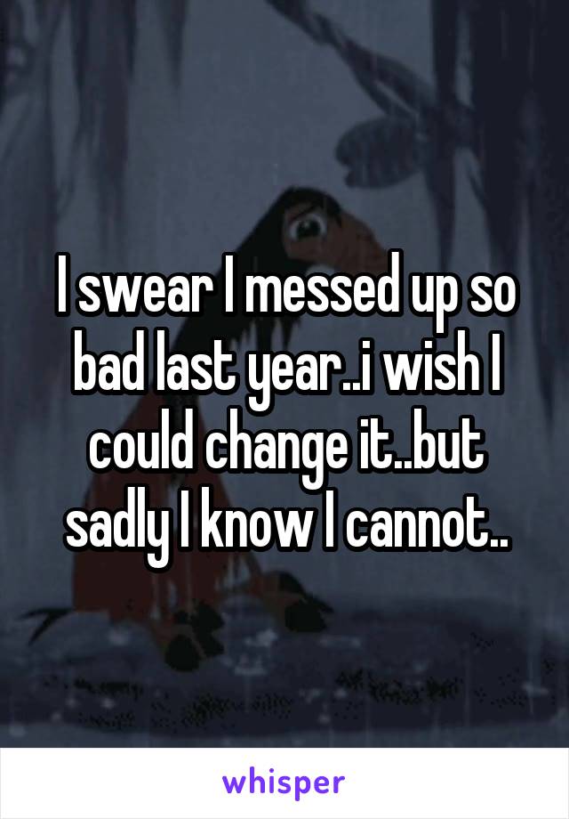 I swear I messed up so bad last year..i wish I could change it..but sadly I know I cannot..