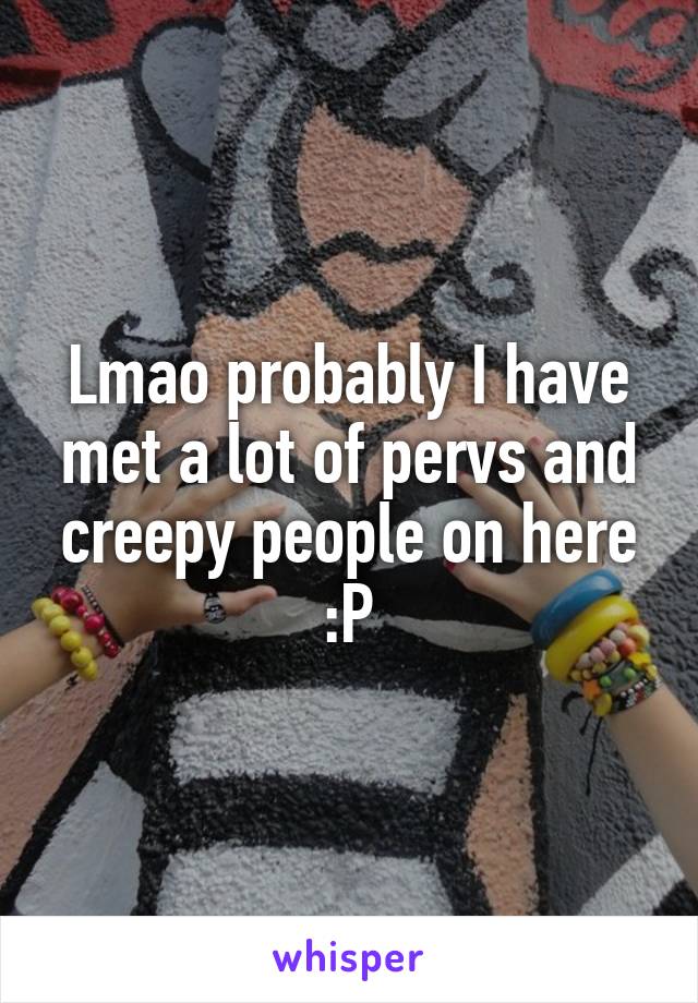 Lmao probably I have met a lot of pervs and creepy people on here :P