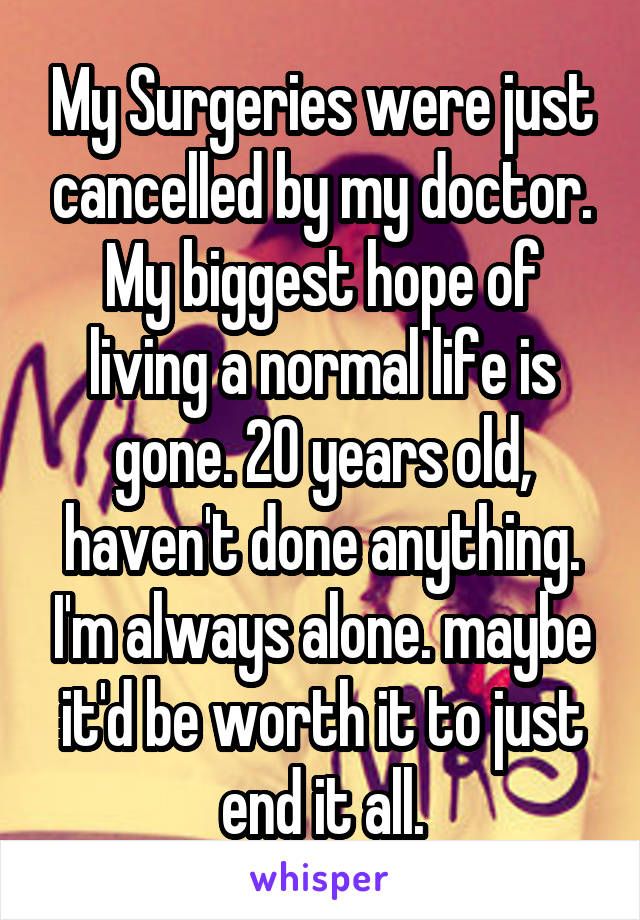 My Surgeries were just cancelled by my doctor. My biggest hope of living a normal life is gone. 20 years old, haven't done anything. I'm always alone. maybe it'd be worth it to just end it all.