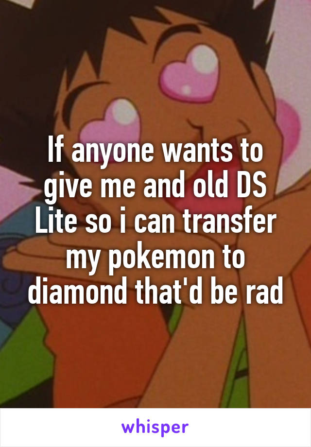 If anyone wants to give me and old DS Lite so i can transfer my pokemon to diamond that'd be rad