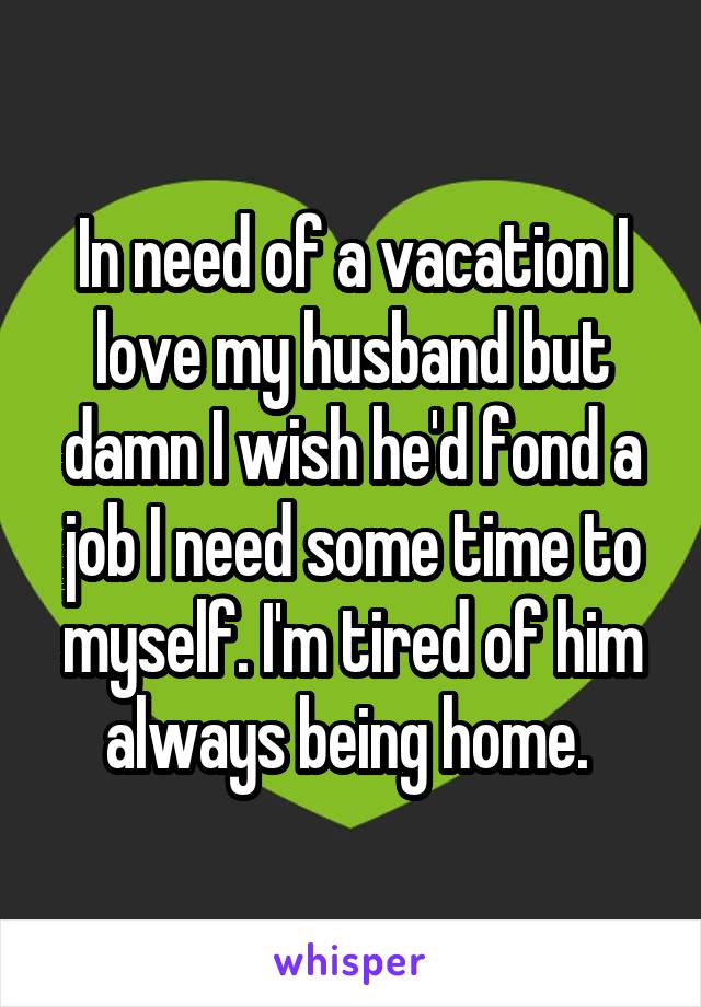 In need of a vacation I love my husband but damn I wish he'd fond a job I need some time to myself. I'm tired of him always being home. 