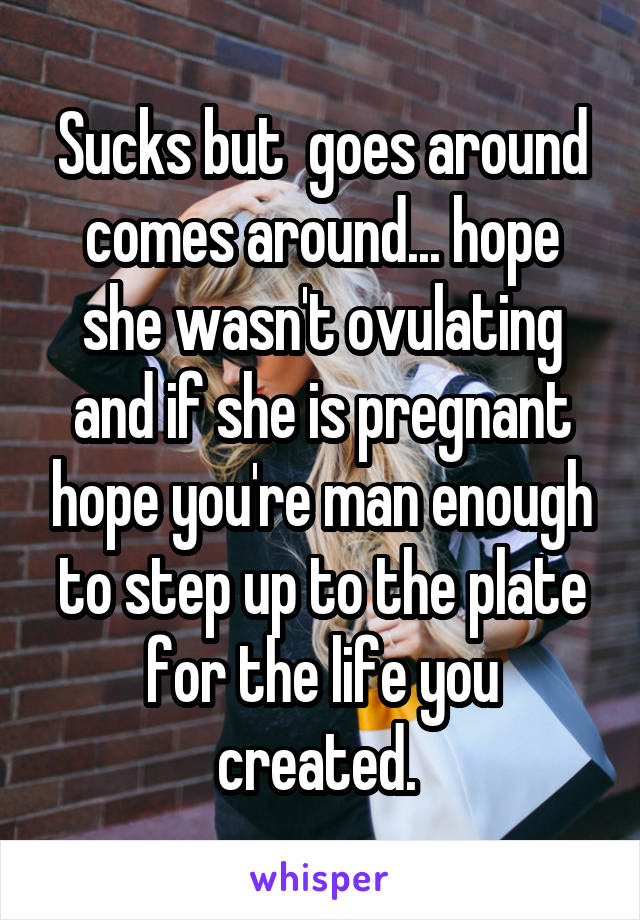 Sucks but  goes around comes around... hope she wasn't ovulating and if she is pregnant hope you're man enough to step up to the plate for the life you created. 