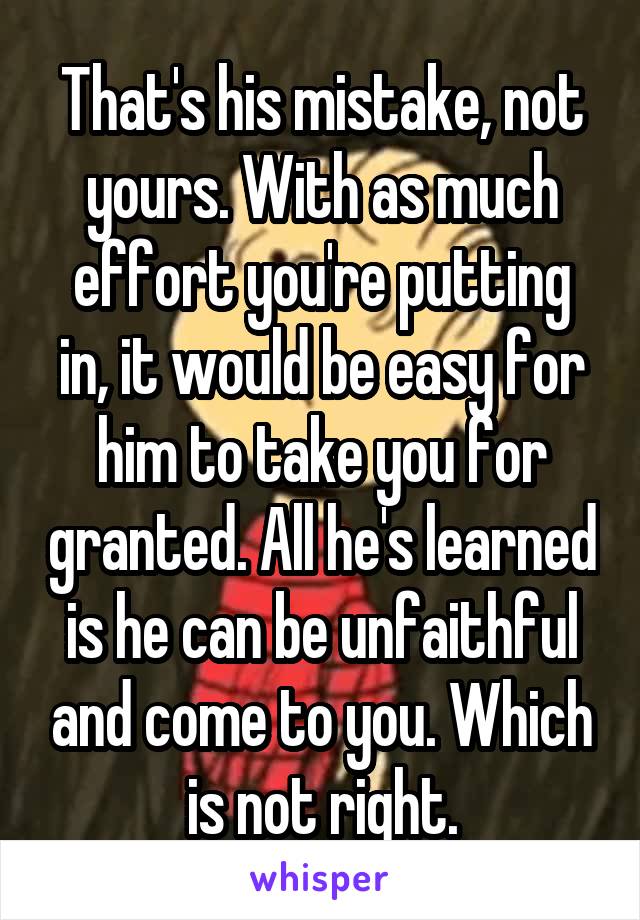 That's his mistake, not yours. With as much effort you're putting in, it would be easy for him to take you for granted. All he's learned is he can be unfaithful and come to you. Which is not right.