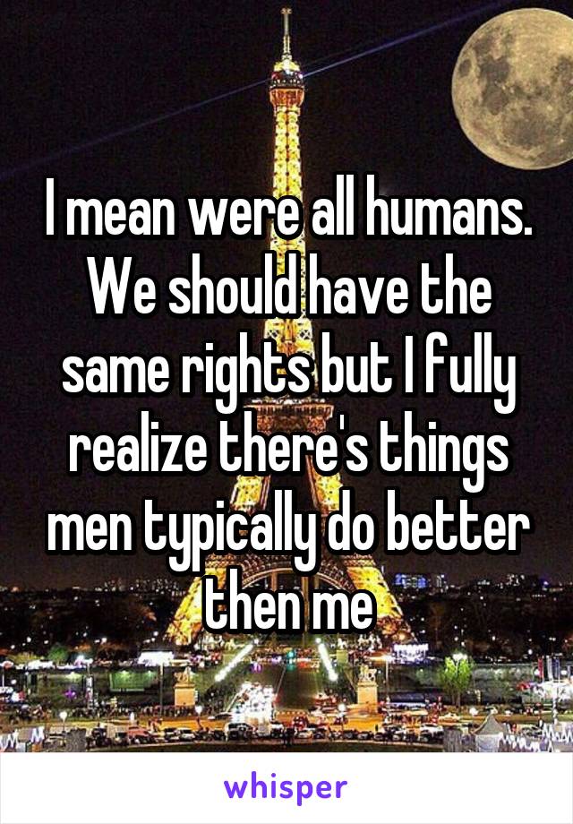 I mean were all humans. We should have the same rights but I fully realize there's things men typically do better then me