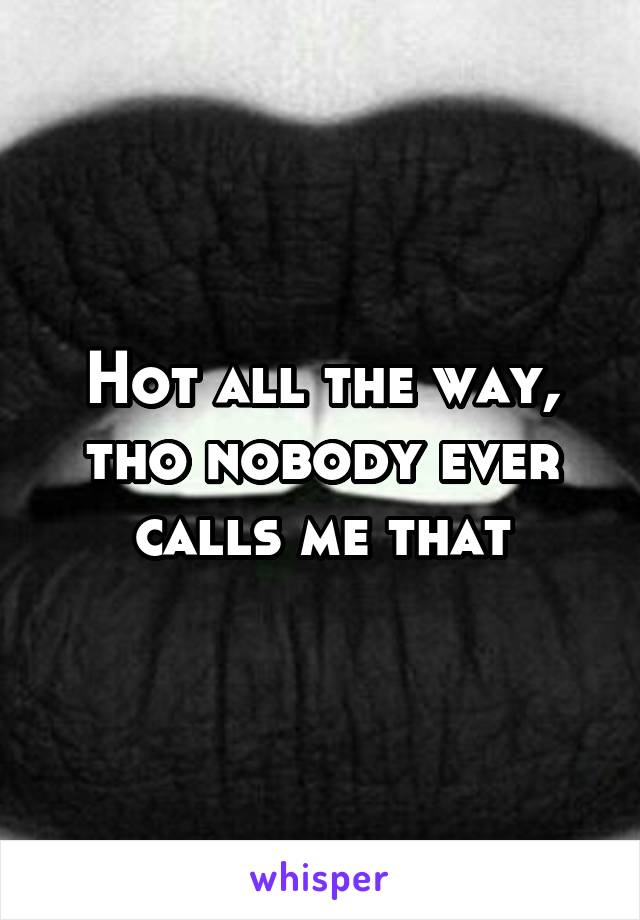 Hot all the way, tho nobody ever calls me that