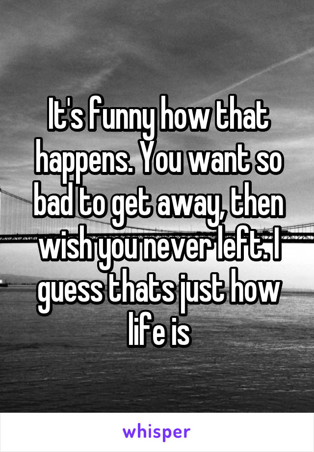 It's funny how that happens. You want so bad to get away, then wish you never left. I guess thats just how life is