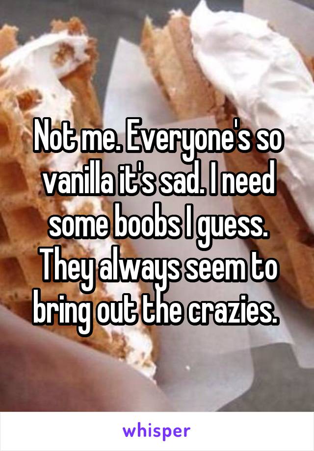 Not me. Everyone's so vanilla it's sad. I need some boobs I guess. They always seem to bring out the crazies. 