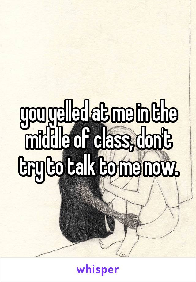 you yelled at me in the middle of class, don't try to talk to me now.