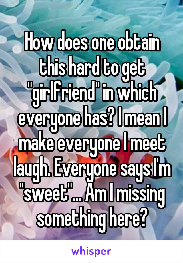 How does one obtain this hard to get "girlfriend" in which everyone has? I mean I make everyone I meet laugh. Everyone says I'm "sweet"... Am I missing something here?