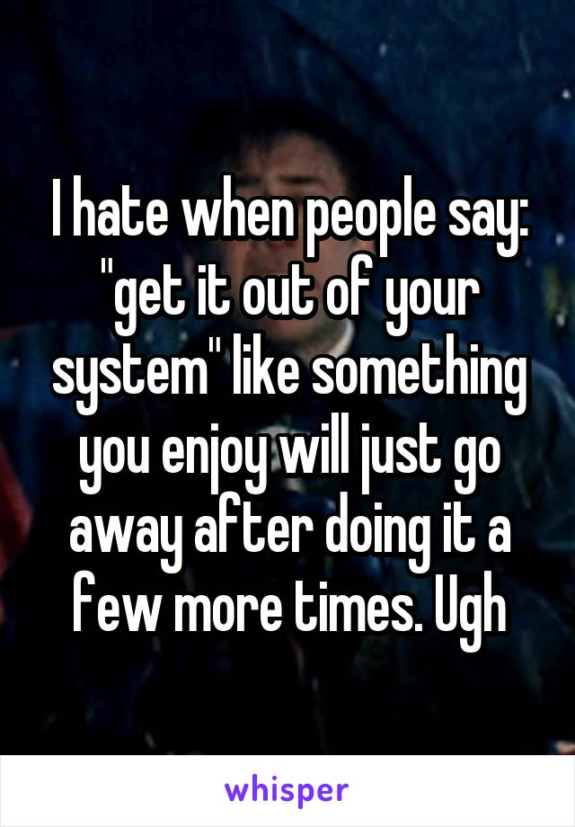 I hate when people say: "get it out of your system" like something you enjoy will just go away after doing it a few more times. Ugh