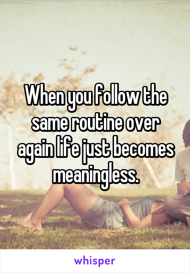 When you follow the same routine over again life just becomes meaningless.