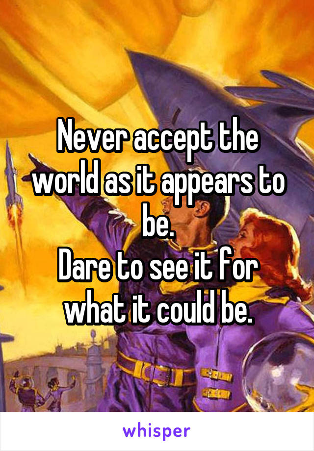 Never accept the world as it appears to be.
Dare to see it for what it could be.