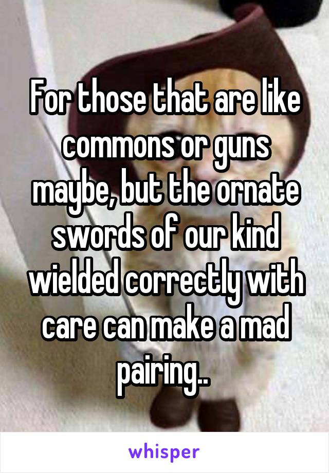 For those that are like commons or guns maybe, but the ornate swords of our kind wielded correctly with care can make a mad pairing.. 