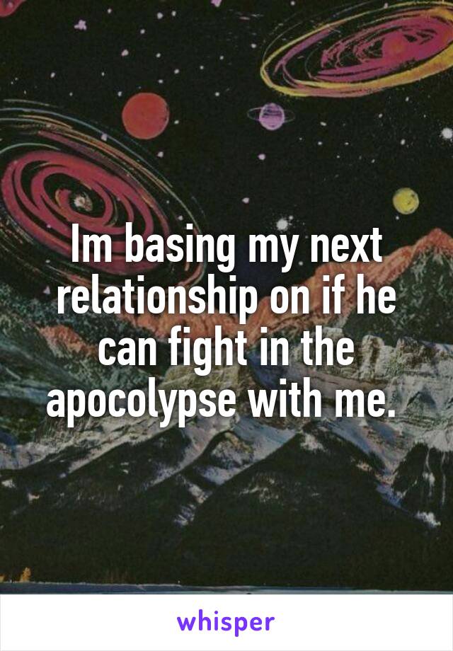 Im basing my next relationship on if he can fight in the apocolypse with me. 